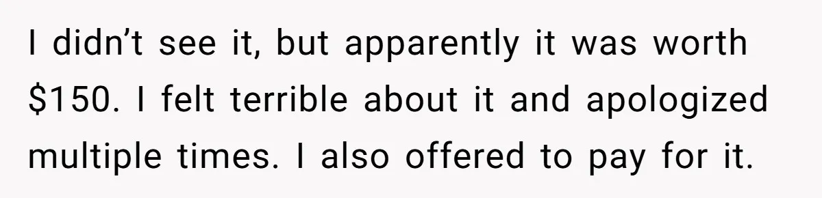 I didn’t see it, but apparently it was worth $150. I felt terrible about it and apologized multiple times. I also offered to pay for it.