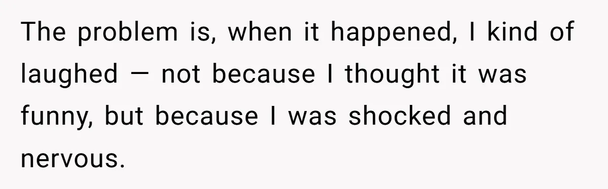 The problem is, when it happened, I kind of laughed — not because I thought it was funny, but because I was shocked and nervous.