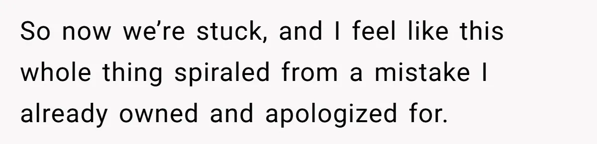 So now we’re stuck, and I feel like this whole thing spiraled from a mistake I already owned and apologized for.