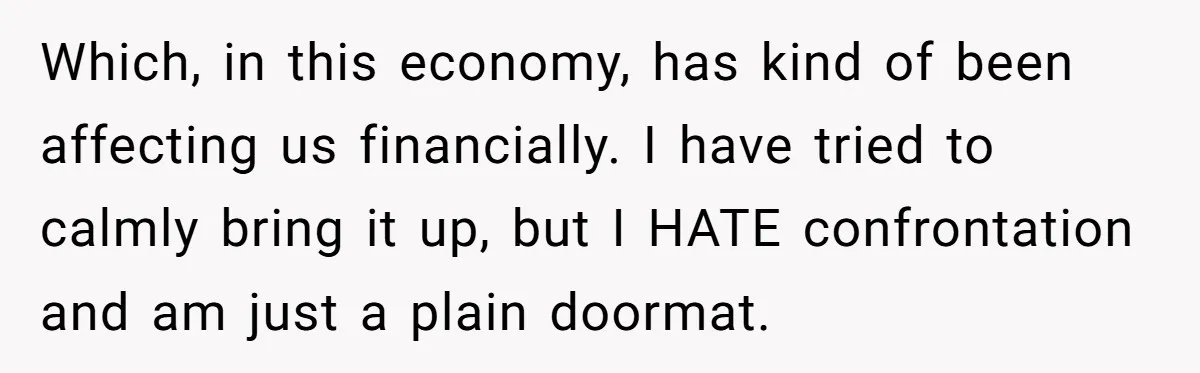 Which, in this economy, has kind of been affecting us financially. I have tried to calmly bring it up, but I HATE confrontation and am just a plain doormat.