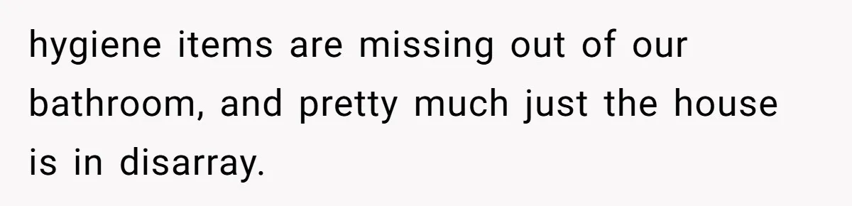 hygiene items are missing out of our bathroom, and pretty much just the house is in disarray.