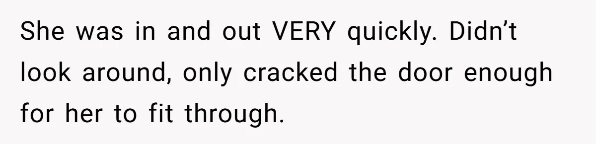 She was in and out VERY quickly. Didn’t look around, only cracked the door enough for her to fit through.