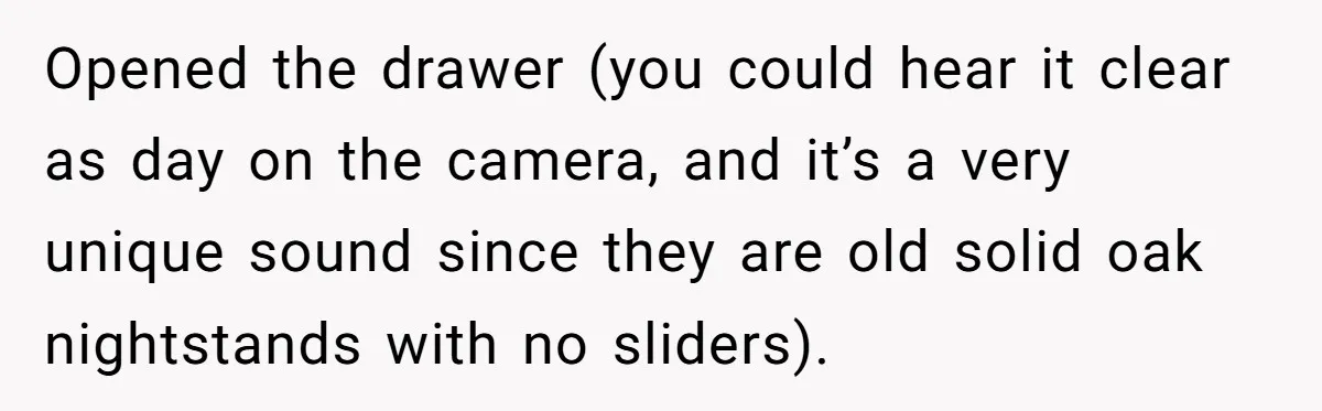 Opened the drawer (you could hear it clear as day on the camera, and it’s a very unique sound since they are old solid oak nightstands with no sliders).