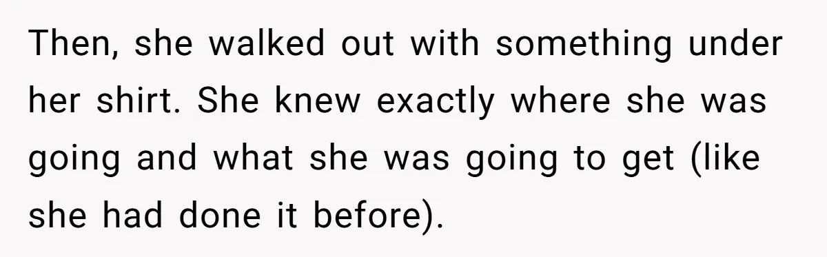 Then, she walked out with something under her shirt. She knew exactly where she was going and what she was going to get (like she had done it before).