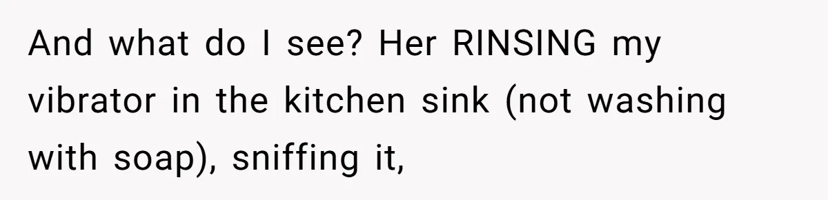 And what do I see? Her RINSING my vibrator in the kitchen sink (not washing with soap), sniffing it,