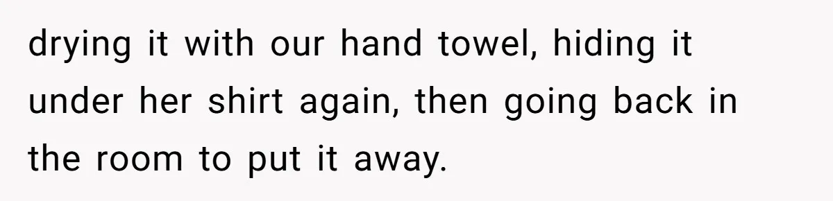 drying it with our hand towel, hiding it under her shirt again, then going back in the room to put it away.