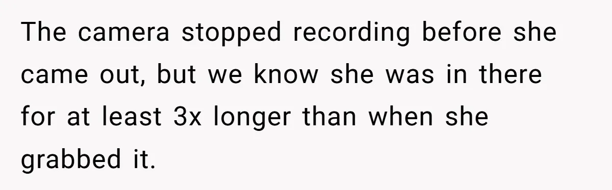 The camera stopped recording before she came out, but we know she was in there for at least 3x longer than when she grabbed it.