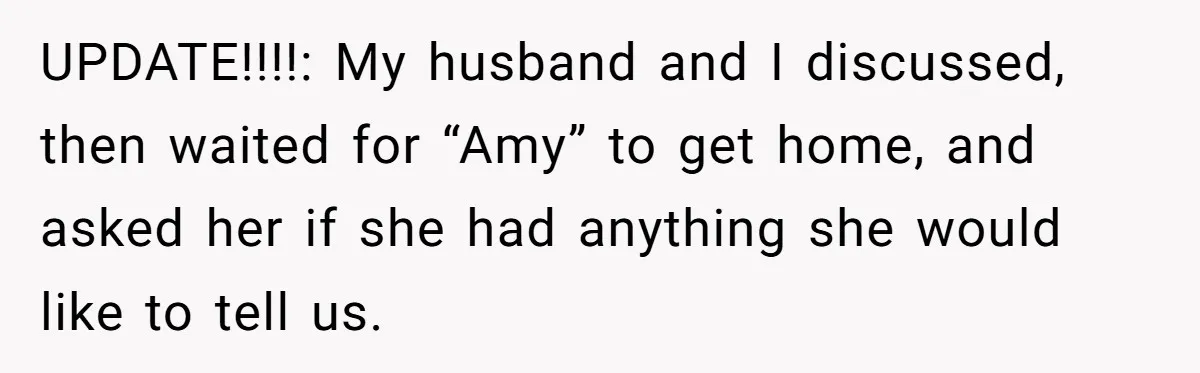 UPDATE!!!!: My husband and I discussed, then waited for “Amy” to get home, and asked her if she had anything she would like to tell us.