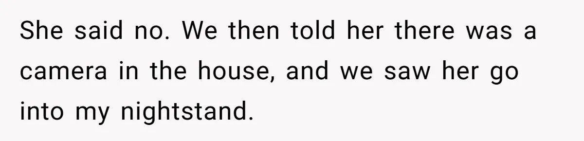 She said no. We then told her there was a camera in the house, and we saw her go into my nightstand.