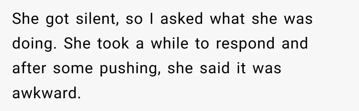 She got silent, so I asked what she was doing. She took a while to respond and after some pushing, she said it was awkward.