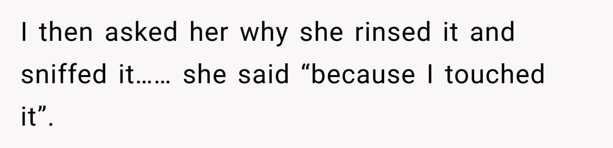 I then asked her why she rinsed it and sniffed it…… she said “because I touched it”.