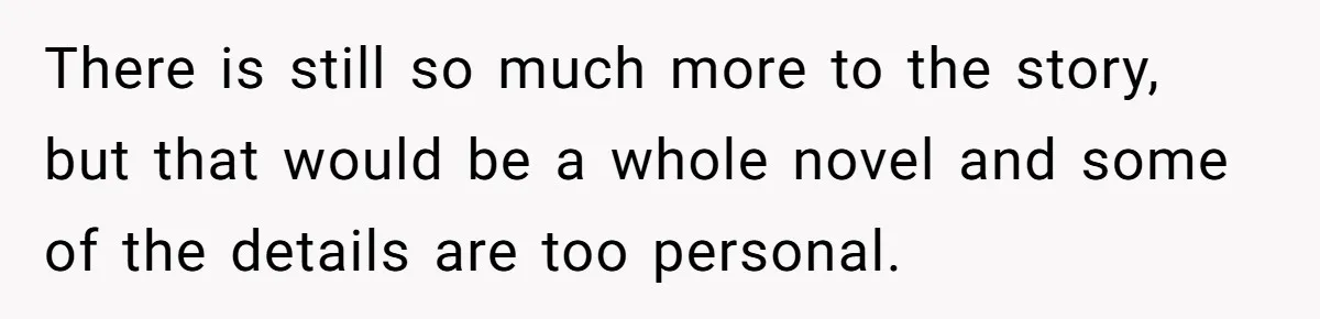 There is still so much more to the story, but that would be a whole novel and some of the details are too personal.