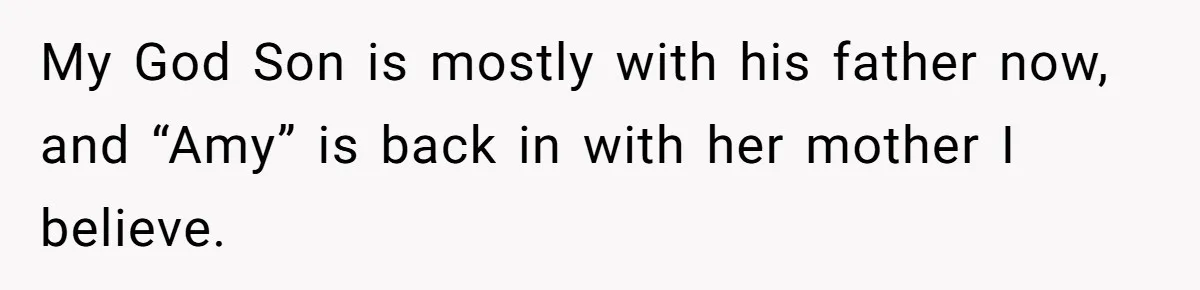My God Son is mostly with his father now, and “Amy” is back in with her mother I believe.