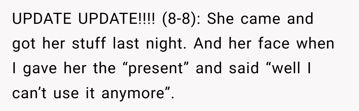 UPDATE UPDATE!!!! (8-8): She came and got her stuff last night. And her face when I gave her the “present” and said “well I can’t use it anymore”.