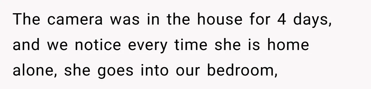 The camera was in the house for 4 days, and we notice every time she is home alone, she goes into our bedroom,
