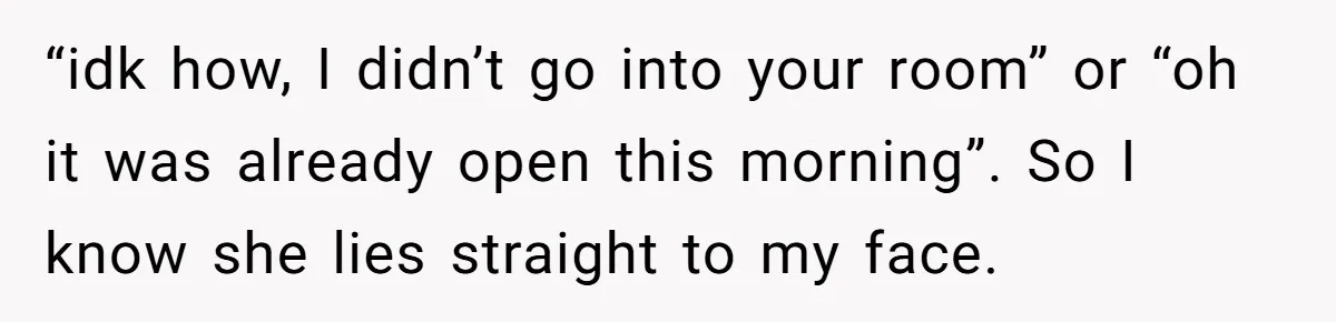 “idk how, I didn’t go into your room” or “oh it was already open this morning”. So I know she lies straight to my face.