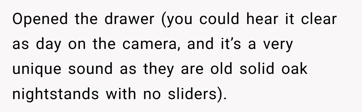 Opened the drawer (you could hear it clear as day on the camera, and it’s a very unique sound as they are old solid oak nightstands with no sliders).