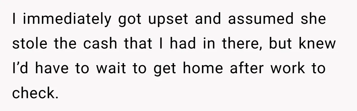 I immediately got upset and assumed she stole the cash that I had in there, but knew I’d have to wait to get home after work to check.