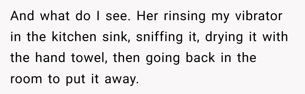 And what do I see. Her rinsing my vibrator in the kitchen sink, sniffing it, drying it with the hand towel, then going back in the room to put it...
