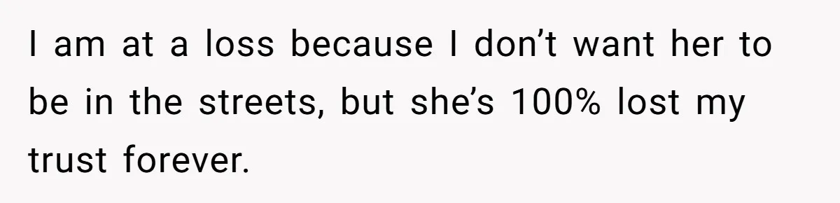 I am at a loss because I don’t want her to be in the streets, but she’s 100% lost my trust forever.