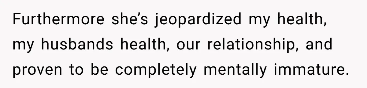 Furthermore she’s jeopardized my health, my husbands health, our relationship, and proven to be completely mentally immature.