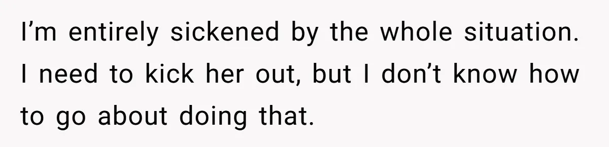 I’m entirely sickened by the whole situation. I need to kick her out, but I don’t know how to go about doing that.