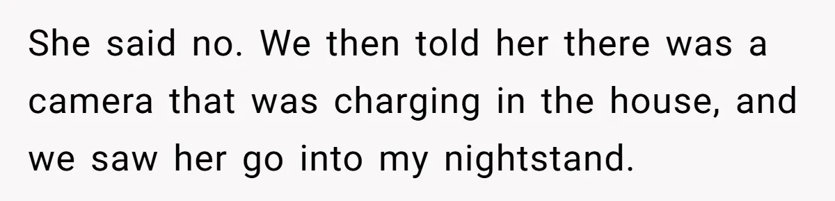 She said no. We then told her there was a camera that was charging in the house, and we saw her go into my nightstand.