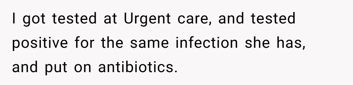 I got tested at Urgent care, and tested positive for the same infection she has, and put on antibiotics.