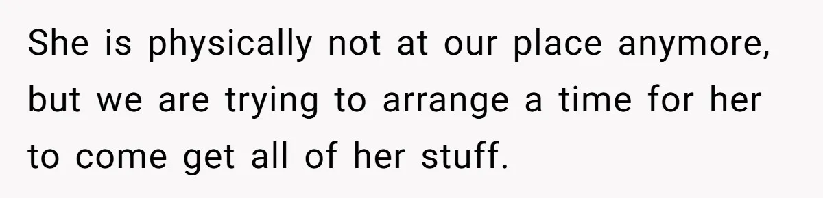 She is physically not at our place anymore, but we are trying to arrange a time for her to come get all of her stuff.