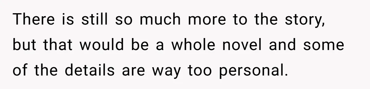 There is still so much more to the story, but that would be a whole novel and some of the details are way too personal.