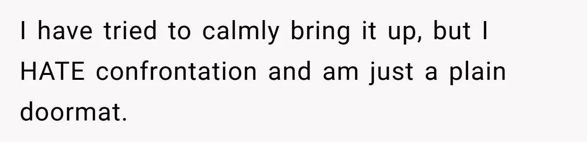 I have tried to calmly bring it up, but I HATE confrontation and am just a plain doormat.