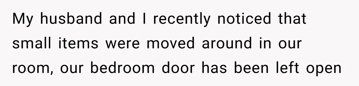 My husband and I recently noticed that small items were moved around in our room, our bedroom door has been left open