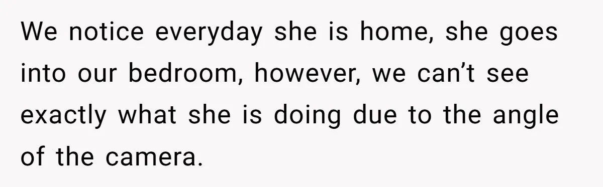 We notice everyday she is home, she goes into our bedroom, however, we can’t see exactly what she is doing due to the angle of the camera.