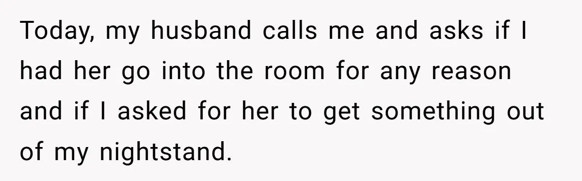 Today, my husband calls me and asks if I had her go into the room for any reason and if I asked for her to get something out of my...