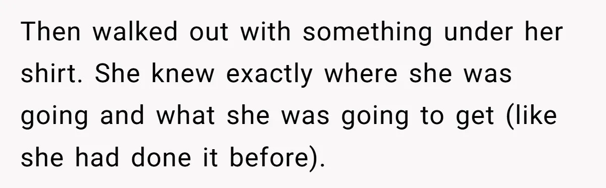 Then walked out with something under her shirt. She knew exactly where she was going and what she was going to get (like she had done it before).