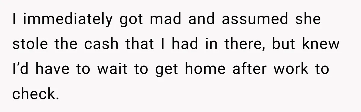 I immediately got mad and assumed she stole the cash that I had in there, but knew I’d have to wait to get home after work to check.