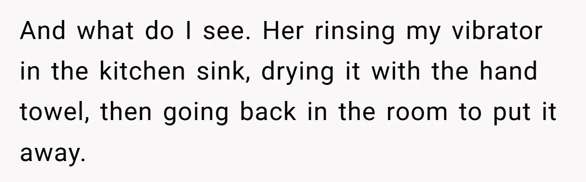And what do I see. Her rinsing my vibrator in the kitchen sink, drying it with the hand towel, then going back in the room to put it away.