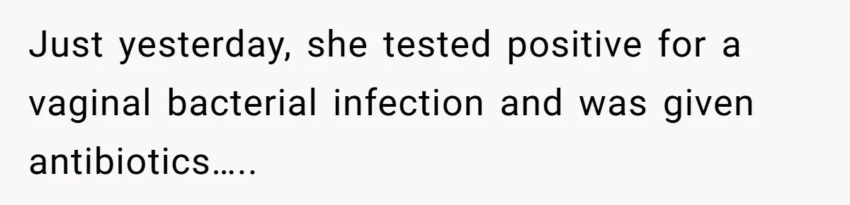 Just yesterday, she tested positive for a vaginal bacterial infection and was given antibiotics…..