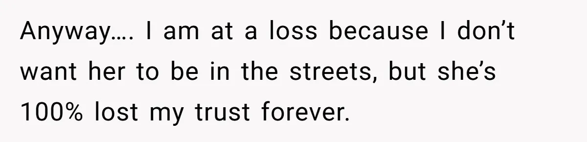 Anyway…. I am at a loss because I don’t want her to be in the streets, but she’s 100% lost my trust forever.