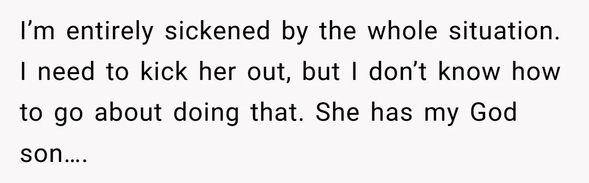I’m entirely sickened by the whole situation. I need to kick her out, but I don’t know how to go about doing that. She has my God son….