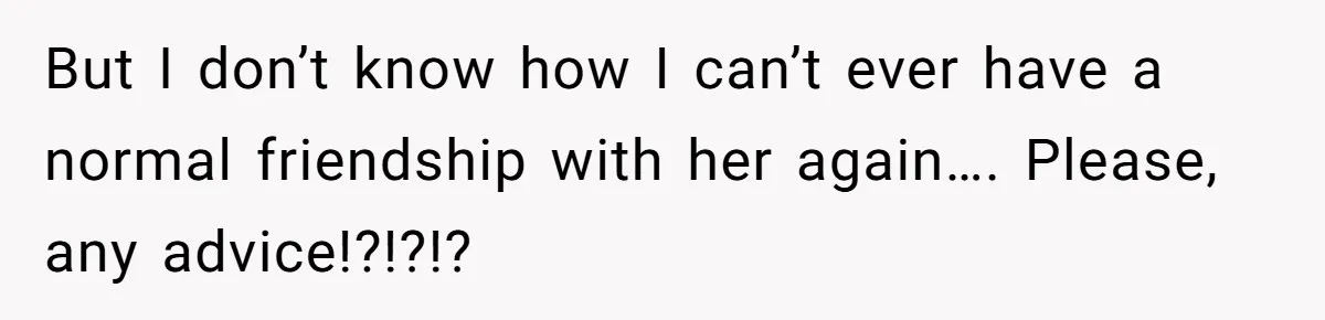 But I don’t know how I can’t ever have a normal friendship with her again…. Please, any advice!?!?!?