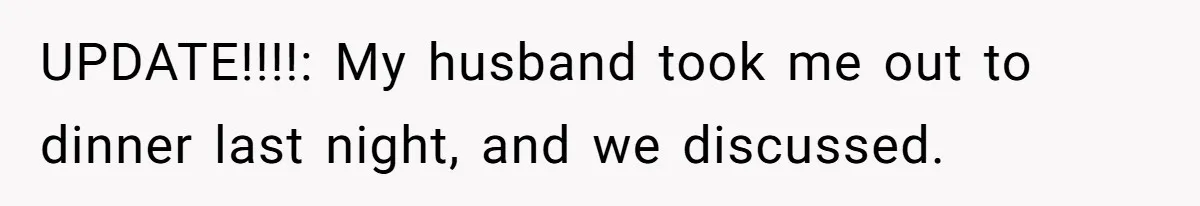 UPDATE!!!!: My husband took me out to dinner last night, and we discussed.
