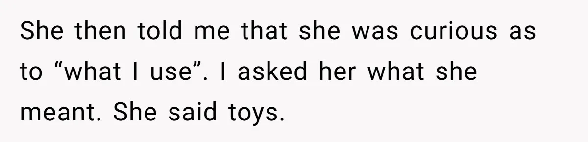 She then told me that she was curious as to “what I use”. I asked her what she meant. She said toys.