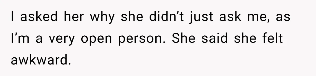 I asked her why she didn’t just ask me, as I’m a very open person. She said she felt awkward.
