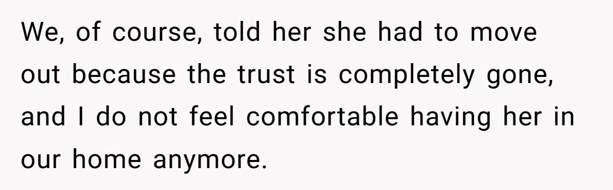 We, of course, told her she had to move out because the trust is completely gone, and I do not feel comfortable having her in our home anymore.