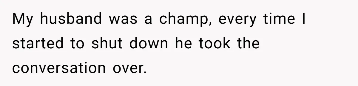 My husband was a champ, every time I started to shut down he took the conversation over.