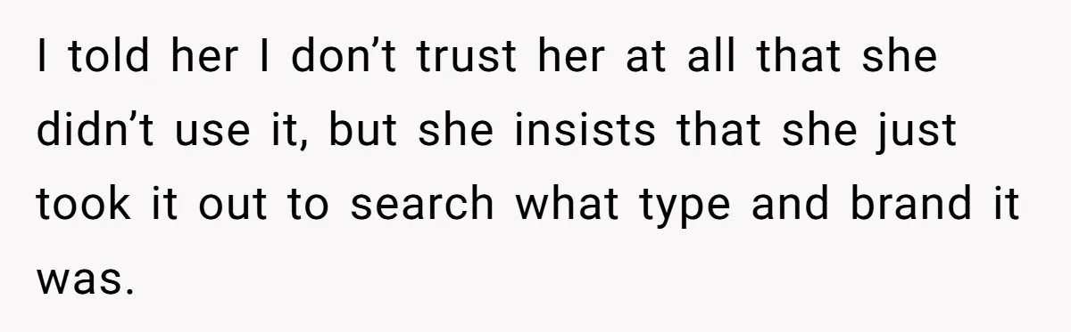 I told her I don’t trust her at all that she didn’t use it, but she insists that she just took it out to search what type and brand it...