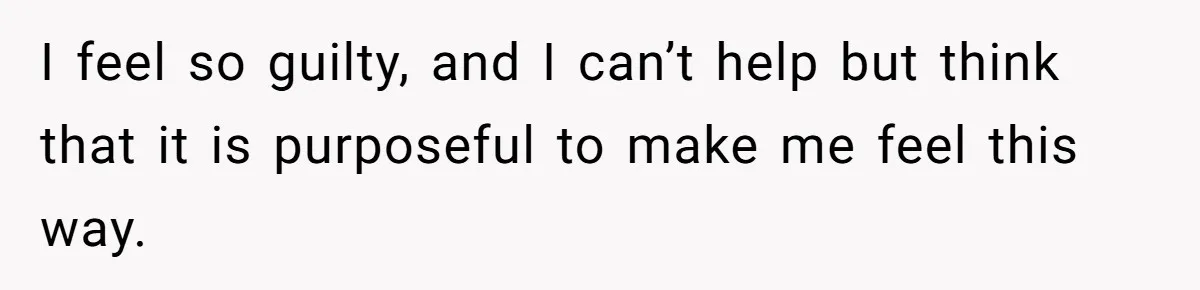 I feel so guilty, and I can’t help but think that it is purposeful to make me feel this way.