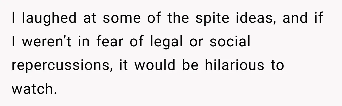 I laughed at some of the spite ideas, and if I weren’t in fear of legal or social repercussions, it would be hilarious to watch.
