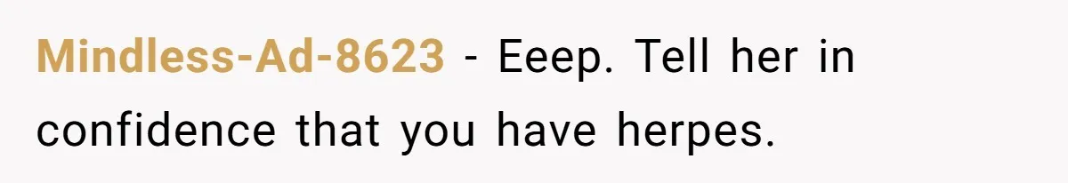 Mindless-Ad-8623 − Eeep. Tell her in confidence that you have herpes.